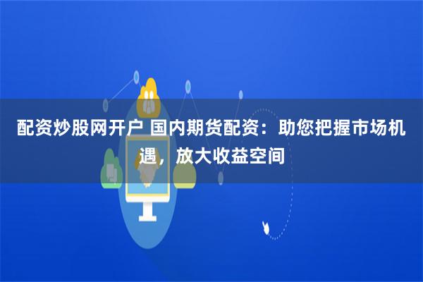 配资炒股网开户 国内期货配资：助您把握市场机遇，放大收益空间