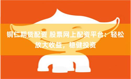 铜仁期货配资 股票网上配资平台：轻松放大收益，稳健投资