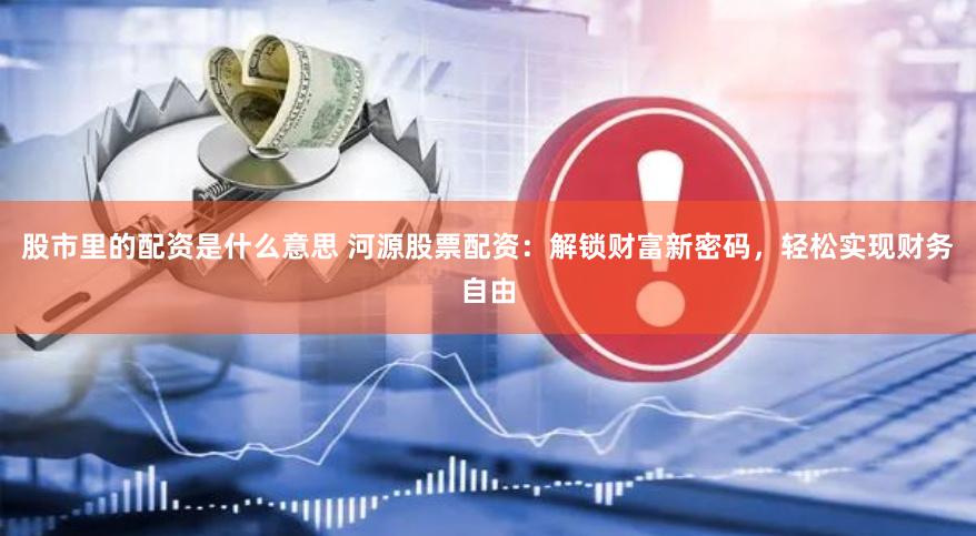 股市里的配资是什么意思 河源股票配资：解锁财富新密码，轻松实现财务自由