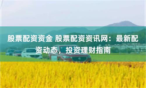 股票配资资金 股票配资资讯网：最新配资动态，投资理财指南
