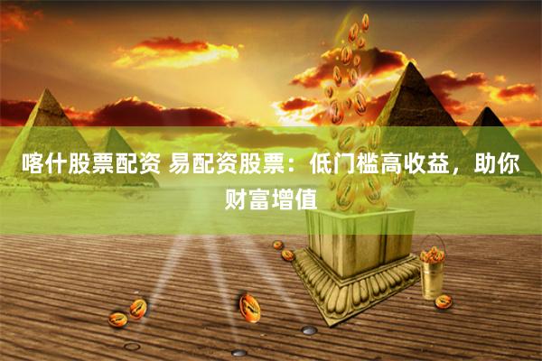 喀什股票配资 易配资股票：低门槛高收益，助你财富增值