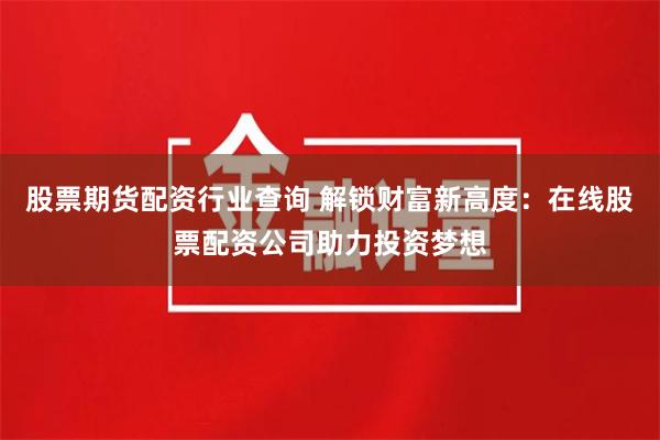股票期货配资行业查询 解锁财富新高度：在线股票配资公司助力投资梦想