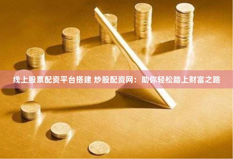 线上股票配资平台搭建 炒股配资网：助你轻松踏上财富之路