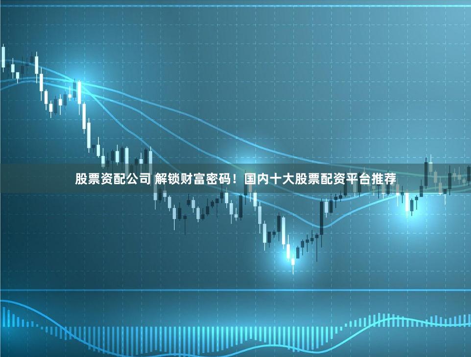 股票资配公司 解锁财富密码！国内十大股票配资平台推荐