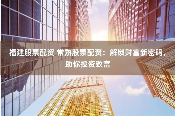 福建股票配资 常熟股票配资：解锁财富新密码，助你投资致富