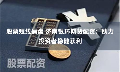 股票短线操盘 济南银环期货配资：助力投资者稳健获利