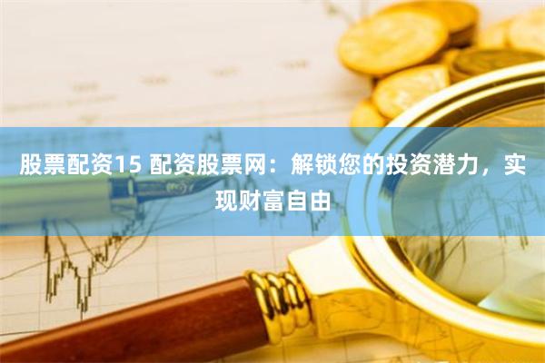 股票配资15 配资股票网:解锁您的投资潜力,实现财富自由