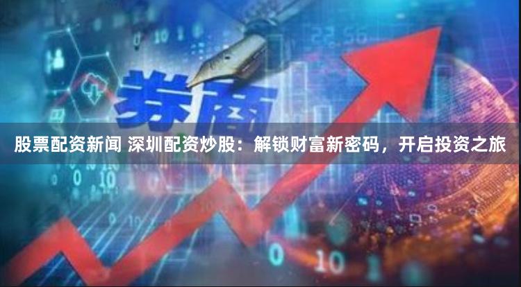 股票配资新闻 深圳配资炒股：解锁财富新密码，开启投资之旅