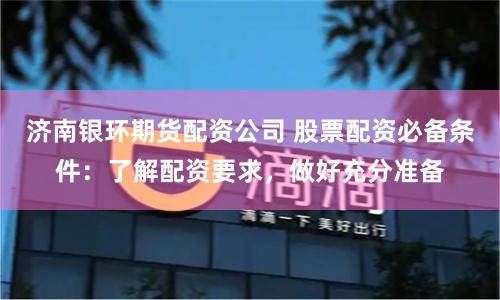 济南银环期货配资公司 股票配资必备条件：了解配资要求，做好充分准备